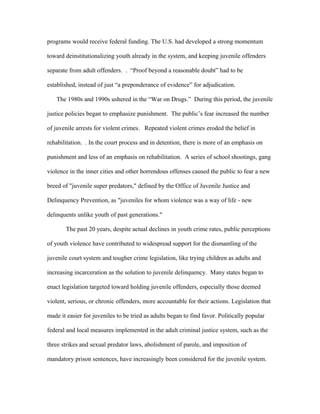 programs would receive federal funding. The U.S. had developed a strong momentum
toward deinstitutionalizing youth already in the system, and keeping juvenile offenders
separate from adult offenders. . “Proof beyond a reasonable doubt” had to be
established, instead of just “a preponderance of evidence” for adjudication.
The 1980s and 1990s ushered in the “War on Drugs.” During this period, the juvenile
justice policies began to emphasize punishment. The public’s fear increased the number
of juvenile arrests for violent crimes. Repeated violent crimes eroded the belief in
rehabilitation. . In the court process and in detention, there is more of an emphasis on
punishment and less of an emphasis on rehabilitation. A series of school shootings, gang
violence in the inner cities and other horrendous offenses caused the public to fear a new
breed of "juvenile super predators," defined by the Office of Juvenile Justice and
Delinquency Prevention, as "juveniles for whom violence was a way of life - new
delinquents unlike youth of past generations."
The past 20 years, despite actual declines in youth crime rates, public perceptions
of youth violence have contributed to widespread support for the dismantling of the
juvenile court system and tougher crime legislation, like trying children as adults and
increasing incarceration as the solution to juvenile delinquency. Many states began to
enact legislation targeted toward holding juvenile offenders, especially those deemed
violent, serious, or chronic offenders, more accountable for their actions. Legislation that
made it easier for juveniles to be tried as adults began to find favor. Politically popular
federal and local measures implemented in the adult criminal justice system, such as the
three strikes and sexual predator laws, abolishment of parole, and imposition of
mandatory prison sentences, have increasingly been considered for the juvenile system.
 