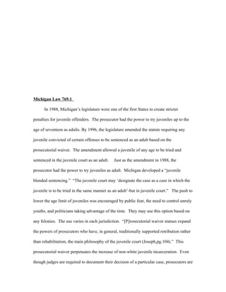 Michigan Law 769.1
In 1988, Michigan’s legislature were one of the first States to create stricter
penalties for juvenile offenders. The prosecutor had the power to try juveniles up to the
age of seventeen as adults. By 1996, the legislature amended the statute requiring any
juvenile convicted of certain offenses to be sentenced as an adult based on the
prosecutorial waiver. The amendment allowed a juvenile of any age to be tried and
sentenced in the juvenile court as an adult. Just as the amendment in 1988, the
prosecutor had the power to try juveniles as adult. Michigan developed a “juvenile
blended sentencing.” “The juvenile court may ‘designate the case as a case in which the
juvenile is to be tried in the same manner as an adult’-but in juvenile court.” The push to
lower the age limit of juveniles was encouraged by public fear, the need to control unruly
youths, and politicians taking advantage of the time. They may use this option based on
any felonies. The use varies in each jurisdiction. “[P]rosecutorial waiver statues expand
the powers of prosecutors who have, in general, traditionally supported retribution rather
than rehabilitation, the main philosophy of the juvenile court (Joseph,pg.104).” This
prosecutorial waiver perpetuates the increase of non-white juvenile incarceration. Even
though judges are required to document their decision of a particular case, prosecutors are
 