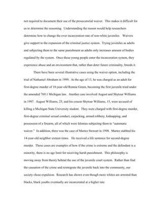 not required to document their use of the prosecutorial waiver. This makes it difficult for
us to determine the reasoning. Understanding the reason would help researchers
determine how to change the over incarceration rate of non-white juveniles. Waivers
give support to the expansion of the criminal justice system. Trying juveniles as adults
and subjecting them to the same punishment as adults only increases amount of bodies
regulated by the system. Once these young people enter the incarceration system, they
experience abuse and an environment that, rather than deter future criminality, breeds it.
There have been several illustrative cases using the waiver option, including the
trial of Nathaniel Abraham in 1999. At the age of 13, he was charged as an adult for
first-degree murder of 18-year-old Ronnie Green, becoming the first juvenile tried under
the amended 769.1 Michigan law. Another case involved August and Shytour Williams
in 1997. August Williams, 25, and his cousin Shytour Williams, 15, were accused of
killing a Michigan State University student. They were charged with first-degree murder,
first-degree criminal sexual conduct, carjacking, armed robbery, kidnapping, and
possession of a firearm, all of which were felonies subjecting them to “automatic
waiver.” In addition, there was the case of Martez Stewart in 1998. Martez stabbed his
14-year-old neighbor sixteen times. He received a life sentence for second-degree
murder. These cases are examples of how if the crime is extreme and the defendant is a
minority, there is no age limit for receiving harsh punishment. This philosophy is
moving away from theory behind the use of the juvenile court system. Rather than find
the causation of the crime and reintegrate the juvenile back into the community, our
society chose expulsion. Research has shown even though more whites are arrested than
blacks, black youths eventually are incarcerated at a higher rate.
 