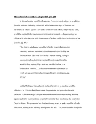 Massachusetts General Laws Chapter 119, §52 - §58
In Massachusetts, youthful offenders are “a person who is subject to an adult or
juvenile sentence for having committed, while between the ages of fourteen and
seventeen, an offense against a law of the commonwealth which, if he were and adult,
would be punishable by imprisonment in the state prison and …..has committed an
offense which involves the infliction or threat of serious bodily harm in violation of law
(Ireland, pg. 49).”
“If a child is adjudicated a youthful offender on an indictment, the
court may sentence him to such punishment as is provided by law
for the offense. The court shall make a written finding, stating its
reasons, therefore, that the present and long-term public safety
would be best protected by a sentence provided by law; or a
combination sentence…..or a commitment to the department of
youth services until he reaches the age of twenty-one.(Ireland, pg.
57-58).”
Unlike Michigan, Massachusetts had a different way in handling youthful
offenders. In 1996, the Legislature made changes to the law governing juvenile
offenders. One of the major changes in the amendment is that the state may proceed
against a child by indictment in a Juvenile Court rather than transferring the case to the
Superior Court. The prosecutor has the discretionary power to seek a youthful offender
indictment, as long as the statutory prerequisites are met. The juvenile can be charged as
 