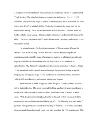 a complaint or as an indictment. In a complaint, the childe may be sent to Department of
Youth Services. The judge has the power to review the indictment. G.L. c. 119 §58
authorizes a Juvenile Court judge to impose an adult sentence. In an indictment, the child
maybe sent directly to an adult facility. Unlike the prosecutor, the judge must put his
decision into writing. There are two parts to the waiver procedure. The first part is to
hold a probable cause hearing. The second part determines whether or not to transfer the
child. The court assesses the child’s level of threat to the community and whether or not
they can be treated.
In Massachusetts v. Taylor, the appeals court of Massachusetts affirmed the
District Court, West Roxbury Division decision to transfer Taylor(charged with
manslaughter and assault by means of a dangerous weapon) to adult court, even though
experts testified in the District Court trial that Traylor was in fact amenable to
rehabilitation. The Appeals Court cited many prior crimes committed by Taylor. At age
12, he was adjudicated for assault, criminal trespass, burglary and larceny; at age 14,
burglary and larceny; and at age 16, two incidences of assault and battery, and motor
vehicle theft, armed robbery and carrying a dangerous weapon.
On Halloween of 1990, five youths under the age of 17 raped, stabbed and beat a
girl to death in Boston. This event prompted the State legislature to enact amendments to
the juvenile code that made it easier to transfer juveniles accused of murder to adult
court. "With this presumption in place, transfer to the adult system was easier, but the
presumption was regularly overcome (Martin, pg.62)." The following year, two under 17
juveniles were gunned down outside their building in Roxbury. The juvenile accused of
the crime evaded transfer to adult court, even after amending the 1990 amendments. This
 