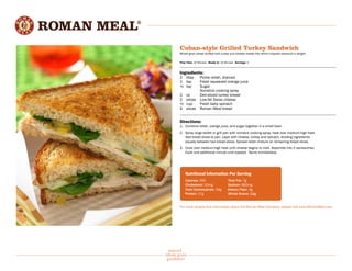 natural
whole grain
goodness®
Cuban-style Grilled Turkey Sandwich
Whole grain bread stuffed with turkey and cheese makes this ethnic-inspired sandwich a delight.
Prep Time: 10 Minutes Ready In: 10 Minutes Servings: 2
Ingredients:
2 	 tbsp	 Pickle relish, drained
1 	 tsp	 Fresh squeezed orange juice
½ 	 tsp	 Sugar
		 Nonstick cooking spray
2 	 oz	 Deli-sliced turkey breast
2	 slices	 Low-fat Swiss cheese
½ 	 cup 	 Fresh baby spinach
4	 slices	 Roman Meal bread
Directions:
1.	 Combine relish, orange juice, and sugar together in a small bowl.
2.	 Spray large skillet or grill pan with nonstick cooking spray; heat over medium-high heat.
	 Add bread slices to pan. Layer with cheese, turkey and spinach, dividing ingredients
	 equally between two bread slices. Spread relish mixture on remaining bread slices.
3.	 Cook over medium-high heat until cheese begins to melt. Assemble into 2 sandwiches.
	 Cook one additional minute until toasted. Serve immediately.
	
	 Nutritional Information Per Serving
	 Calories: 250		Total Fat: 7g
	 Cholesterol: 20mg 		 Sodium: 660mg
	 Total Carbohydrate: 34g 	 Dietary Fiber: 3g
	 Protein: 17g 		 Whole Grains: 11g
For more recipes and information about the Roman Meal Company, please visit www.RomanMeal.com
 