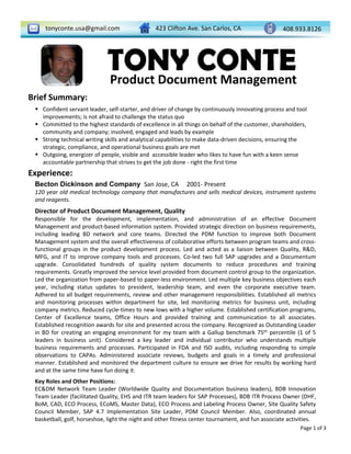 tonyconte.usa@gmail.com 408.933.8126423 Clifton Ave. San Carlos, CA
TONY CONTEProduct Document Management
Brief Summary:
 Confident servant leader, self‐starter, and driver of change by continuously innovating process and tool 
improvements; is not afraid to challenge the status quo
 Committed to the highest standards of excellence in all things on behalf of the customer, shareholders, 
community and company; involved, engaged and leads by example
 Strong technical writing skills and analytical capabilities to make data‐driven decisions, ensuring the 
strategic, compliance, and operational business goals are met
 Outgoing, energizer of people, visible and  accessible leader who likes to have fun with a keen sense 
accountable partnership that strives to get the job done ‐ right the first time
Experience:
Page 1 of 3
Becton Dickinson and Company San Jose, CA 2001‐ Present
120 year old medical technology company that manufactures and sells medical devices, instrument systems
and reagents.
Director of Product Document Management, Quality
Responsible for the development, implementation, and administration of an effective Document
Management and product‐based information system. Provided strategic direction on business requirements,
including leading BD network and core teams. Directed the PDM function to improve both Document
Management system and the overall effectiveness of collaborative efforts between program teams and cross‐
functional groups in the product development process. Led and acted as a liaison between Quality, R&D,
MFG, and IT to improve company tools and processes. Co‐led two full SAP upgrades and a Documentum
upgrade. Consolidated hundreds of quality system documents to reduce procedures and training
requirements. Greatly improved the service level provided from document control group to the organization.
Led the organization from paper‐based to paper‐less environment. Led multiple key business objectives each
year, including status updates to president, leadership team, and even the corporate executive team.
Adhered to all budget requirements, review and other management responsibilities. Established all metrics
and monitoring processes within department for site, led monitoring metrics for business unit, including
company metrics. Reduced cycle‐times to new lows with a higher volume. Established certification programs,
Center of Excellence teams, Office Hours and provided training and communication to all associates.
Established recognition awards for site and presented across the company. Recognized as Outstanding Leader
in BD for creating an engaging environment for my team with a Gallup benchmark 75th percentile (1 of 5
leaders in business unit). Considered a key leader and individual contributor who understands multiple
business requirements and processes. Participated in FDA and ISO audits, including responding to simple
observations to CAPAs. Administered associate reviews, budgets and goals in a timely and professional
manner. Established and monitored the department culture to ensure we drive for results by working hard
and at the same time have fun doing it.
Key Roles and Other Positions:
EC&DM Network Team Leader (Worldwide Quality and Documentation business leaders), BDB Innovation
Team Leader (facilitated Quality, EHS and ITR team leaders for SAP Processes), BDB ITR Process Owner (DHF,
BoM, CAD, ECO Process, ECoMS, Master Data), ECO Process and Labeling Process Owner, Site Quality Safety
Council Member, SAP 4.7 Implementation Site Leader, PDM Council Member. Also, coordinated annual
basketball, golf, horseshoe, light the night and other fitness center tournament, and fun associate activities.
 