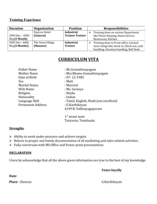 Training Experience
CURRICULUM VITA
Father Name : Mr.Gomathinayagam
Mother Name : Mrs.Bhama Gomathinayagam
Date of Birth : 07- 12-1985
Sex : Male
Marital Status : Married
Wife Name : Ms. Saranya
Religion : Hindu
Nationality : Indian
Language Skill : Tamil, English, Hindi (not excellent)
Permanent Address : G.Karthikeyan
4/49 B, Vallinayagapuram
1st
street west
Tuticorin, Tamilnadu
Strengths
 Ability to work under pressure and achieve targets.
 Believe in proper and timely documentation of all marketing and sales related activities.
 Fully conversant with MS Office and Power point presentations
DECLARATION
I here by acknowledge that all the above given information are true to the best of my knowledge.
Yours loyally
Date:
Place: Chennai G.Karthikeyan
Duration Organization Position Responsibilities
2004 Dec – 2005
May(5 Month)
Express Hotel
(Gujarat)
Industrial
Trainee Trainee
 Training done on various Department
like House Keeping, Room Service,
Restaurant, Kitchen
2005 Dec –2006
May(5 Months)
The Siena Village
(Munnar)
Industrial
Trainee
 Training done in Front office, learned
more things like check in, Check out, cash
handling, Situation handling, Bell Desk
 