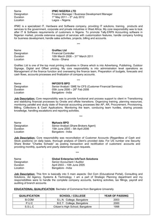 Name : IPMC NIGERIA LTD
Designation : Finance Manager / Business Development Manager
Duration : 1st
May 2011 – 5th
July 2012
Location : Lagos – Nigeria.
IPMC is a specialized IT, Hardware and Software company, providing IT solutions, training, products and
services to the government, corporate and private industries in West Africa. My core responsibility was to look
after IT & Software requirements of customers in Nigeria. To promote Tally.ERP9 Accounting software in
Nigerian market, provide extensive support of services with customization features, handle company funding
for business development, handle sales activities, projects, billing and accounts.
***
Name : Grafitec Ltd
Designation : Financial Controller
Duration : 10th March 2008 – 31st
March 2011
Location : Accra - Ghana
Grafitec Ltd is one of the top most printing industries in Ghana which is into Advertising, Publishing, Outdoor
Signage, Digital and Offset printing. My core responsibility is into administration level operations as
Management of the finance function and overseeing the finance team, Preparation of budgets, forecasts and
cash flows, accounts processes and finalization of company accounts.
***
Name : INFOSYS BPO
Designation : Senior Analyst / SME for CFS (Customer Financial Services)
Duration : 05th June 2006 – 28th
Feb 2008
Location : Bangalore - India
Job Description: Core responsibility was to provide functional and process support to client in Transitioning
and stabilizing financial processes by Onsite and offsite transitions. Organizing training, planning resources,
monitoring parallel and study state of financial accounting processes like AP, AR, Procurement, Provisioning,
Billing, Collections & Cash Applications. Monitoring the team, conducing team hurdles, sharing process
knowledge, handling escalations and reporting activities.
***
Name : Mphasis BPO
Designation : Senior Analyst (Share Brokers Agent)
Duration : 15th June 2005 – 5th April 2006
Location : Bangalore - India
Job Description: Core responsibility was reconciliation of Customer Accounts (Regardless of Cash and
Stock positions) on daily basis, thorough analysis of Client’s provided data. For US number one Security
Share Broker “Charles Schwab” as posting transaction and rectification of customers’ accounts and
providing monthly, quarterly and yearly statements upon requests.
***
Name : Global Enterprise InfoTech Solutions
Designation : Senior Accountant / Auditor
Duration : April 2003 – 10th June 2005
Location : Bangalore - India
Job Description: This firm is basically into 5 main aspects: Dot Com (Educational Portal), Consulting and
Solutions, Ad Agency, Systems & Technology. I am a part of Strategic Planning department and my
responsibilities were to handle the complete company accounts, banking activities, tax fillings, payroll and
auditing of branch accounts.
EDUCATIONAL QUALIFICATION: Bachelor of Commerce from Bangalore University
QUALIFICATION SCHOOL / COLLEGE YEAR OF PASSING
B.COM S.L.N. College, Bangalore 2003
P.U.C B.E.T College, Bangalore 2000
S.S.L.C Citizen’s High School, Bangalore 1998
 