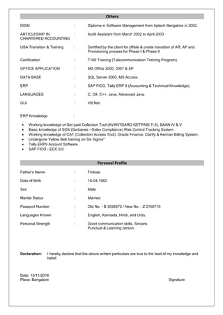 Others
DISM : Diploma in Software Management from Aptech Bangalore in 2002.
ARTICLESHIP IN : Audit Assistant from March 2002 to April 2003
CHARTERED ACCOUNTING
USA Transition & Training : Certified by the client for offsite & onsite transition of AR, AP and
Provisioning process for Phase I & Phase II
Certification : T100 Training (Telecommunication Training Program).
OFFICE APPLICATION : MS Office 2000, 2007 & XP
DATA BASE : SQL Server 2000, MS Access.
ERP : SAP FICO, Tally.ERP 9 (Accounting & Technical Knowledge).
LANGUAGES : C, C#, C++, Java, Advanced Java.
GUI : VB.Net.
ERP Knowledge :
• Working knowledge of Get paid Collection Tool (AVANTGARD GETPAID 7i.6), BAAN IV & V
• Basic knowledge of SOX (Sarbanes - Oxley Compliance) Risk Control Tracking System
• Working knowledge of CAT (Collection Access Tool), Oracle Finance, Clarify & Kennan Billing System.
• Undergone Yellow Belt training on Six Sigma*
• Tally.ERP9 Account Software.
• SAP FICO - ECC 6.0
Personal Profile
Father’s Name : Firdose
Date of Birth : 16-04-1982
Sex : Male
Marital Status : Married
Passport Number : Old No. - B 3036572 / New No. - Z 2160710
Languages Known : English, Kannada, Hindi, and Urdu.
Personal Strength : Good communication skills, Sincere,
Punctual & Learning person.
Declaration: I hereby declare that the above written particulars are true to the best of my knowledge and
belief.
Date: 15/11/2016
Place: Bangalore Signature
 
