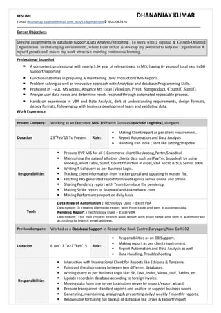 RESUME DHANANJAY KUMAR
E-mail:dhananjay.sql@rediffmail.com, djay53@gmail.com: 9582062878
Career Objectives
Seeking assignments in database support/Data Analysis/Reporting. To work with a reputed & Growth-Oriented
Organization in challenging environment , where I can utilize & develop my potential to help the Organization &
myself growth and makes my work attractive enabling continuous learning.
Professional Snapshot
 A competent professional with nearly 3.5+ year of relevant exp. in MIS, having 6+ years of total exp. in DB
Support/reporting.
 Functional abilities in preparing & maintaining Daily Production/ MIS Reports.
 Problem solving as well as Innovative approach with Analytical and database Programming Skills.
 Proficient in T-SQL, MS Access, Advance MS Excel (Vlookup, Pivot, Sumproduct, Countif, Sumif).
 Analyze user data needs and determine needs resolved through automated repeatable process.
 Hands-on experience in VBA and Data Analysis, deft at understanding requirements, design formats,
deploy formats, following up with business development team and validating data.
Work Experience
Present Company: Working as an Executive MIS- RVP with GoJavas(Quickdel Logistics), Gurgaon
Duration 23rd
Feb’15 To Present Role:
• Making Client report as per client requirement.
• Report Automation and Data Analysis
• Handling Pan India Client like Jabong,Snapdeal
Responsibilities
 Prepare RVP MIS for all E-Commerce client like Jabong,Paytm,Snapdeal.
 Maintaining the data of all other clients data such as (PayTm, Snapdeal) by using
Vlookup, Pivot Table, Sumif, Countif function in excel, VBA Micro & SQL Server 2008.
 Writing T-Sql query as per Business Logic.
 Tracking client information from tracker portal and updating in master file.
 Fetching PRS generated report form webExpress server online and offline.
 Sharing Pendency report with Team to reduce the pendency.
 Making Strike report of Snapdeal and Askmebazar.com
 Making Performance report on daily basis.
Tools
Data Files of Automation : Technology Used – Excel VBA
Description: It creates clientwise report with Pivot table and sent it automatically.
Pending Report : Technology Used – Excel VBA
Description: This tool creates branch wise report with Pivot table and sent it automatically
according to branch email address.
PreviousCompany: Worked as a Database Support in Researchco Book Centre,Daryaganj,New Delhi-02
Duration 6 Jan’13 To22nd
Feb’15 Role:
• Responsibilities as an DB Support.
• Making report as per client requirement.
• Report Automation and Data Analysis as well
• Data Handling, Troubleshooting
Responsibilities
 Interaction with International Client for Reports like Ethiopia & Tanzania.
 Point out the discrepancy between two different databases.
 Writing query as per Business Logic like: SP, DML, Index, Views, UDF, Tables, etc.
 Update records in database according to foreign invoice.
 Moving data from one server to another server by import/export wizard.
 Prepare transparent standard reports and analyze to support business needs
 Generating, maintaining, analyzing & presenting daily / weekly / monthly reports.
 Responsible for taking full backup of database like Order & Export/Import.
 