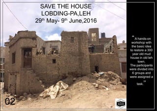 SAVE THE HOUSE
LOBDING-PA,LEH
29th
May- 9th
June,2016
“A hands-on
workshop with
the basic idea
to restore a 300
year old mud
house in old leh
town.
The participants
were divided into
6 groups and
were assigned a
task.’’
02
 