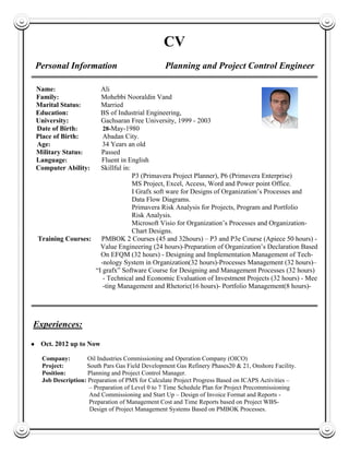 CV
Personal Information Planning and Project Control Engineer
Name: Ali
Family: Mohebbi Nooraldin Vand
Marital Status: Married
Education: BS of Industrial Engineering,
University: Gachsaran Free University, 1999 - 2003
Date of Birth: 28-May-1980
Place of Birth: Abadan City.
Age: 34 Years an old
Military Status: Passed
Language: Fluent in English
Computer Ability: Skillful in:
P3 (Primavera Project Planner), P6 (Primavera Enterprise)
MS Project, Excel, Access, Word and Power point Office.
I Grafx soft ware for Designs of Organization’s Processes and
Data Flow Diagrams.
Primavera Risk Analysis for Projects, Program and Portfolio
Risk Analysis.
Microsoft Visio for Organization’s Processes and Organization-
Chart Designs.
Training Courses: PMBOK 2 Courses (45 and 32hours) – P3 and P3e Course (Apiece 50 hours) -
Value Engineering (24 hours)-Preparation of Organization’s Declaration Based
On EFQM (32 hours) - Designing and Implementation Management of Tech-
-nology System in Organization(32 hours)-Processes Management (32 hours)–
“I grafx” Software Course for Designing and Management Processes (32 hours)
- Technical and Economic Evaluation of Investment Projects (32 hours) - Mee-
-ting Management and Rhetoric(16 hours)- Portfolio Management(8 hours)-
Experiences:
● Oct. 2012 up to Now
Company: Oil Industries Commissioning and Operation Company (OICO)
Project: South Pars Gas Field Development Gas Refinery Phases20 & 21, Onshore Facility.
Position: Planning and Project Control Manager.
Job Description: Preparation of PMS for Calculate Project Progress Based on ICAPS Activities –
– Preparation of Level 0 to 7 Time Schedule Plan for Project Precommissioning
And Commissioning and Start Up – Design of Invoice Format and Reports -
Preparation of Management Cost and Time Reports based on Project WBS-
Of Design of Project Management Systems Based on PMBOK Processes.
 