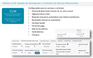 Módulo CLM: Gestão de Assinaturas e Contratos de Serviço Recorrentes 
Configurações para os serviços e contratos 
• Pontual & Recorrente mensal, bi, tri, sem e anual 
• Vigência (início e fim) 
• Reajuste manual ou automático com índices econômicos 
• Renovação manual ou automática 
• Up-down grade 
• Pré & Pós pago 
• Add ons & aditivos 
• Tarifa Mínima 
• Franquia 
 