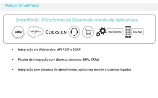 Módulo SmartPaaS 
• Integração via Webservice: API REST e SOAP 
• Plugins de Integração com diversos sistemas: ERPs, CRMs 
• Integração com sistemas de atendimento, aplicativos mobile e sistemas legados 
 