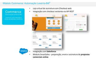 Módulo Commerce: Automação Lead-to-Bill© 
• Loja virtual de assinatura com Checkout web 
• Integração com checkout existente via API REST 
• Integração com SalesForce 
• Módulo SmartSales - preparação, envio e assinatura de propostas 
comerciais online 
 