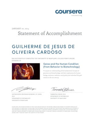 coursera.org
Statement of Accomplishment
JANUARY 20, 2014
GUILHERME DE JESUS DE
OLIVEIRA CARDOSO
HAS SUCCESSFULLY COMPLETED THE UNIVERSITY OF MARYLAND, COLLEGE PARK'S ONLINE
OFFERING OF
Genes and the Human Condition
(From Behavior to Biotechnology)
To acquire an understanding of the fundamental concepts of
genomics and biotechnology, and their implications for human
biology, evolution, medicine, social policy and individual life path
choices in the 21st century.
DISTINGUISHED PROFESSOR RAYMOND J. ST. LEGER,
PH.D
DEPARTMENT OF ENTOMOLOGY
UNIVERSITY OF MARYLAND
TAMMATHA O'BRIEN, PH.D.
DEPARTMENT OF ENTOMOLOGY
UNIVERSITY OF MARYLAND
PLEASE NOTE: THE ONLINE OFFERING OF THIS CLASS DOES NOT REFLECT THE ENTIRE CURRICULUM OFFERED TO STUDENTS ENROLLED AT
THE UNIVERSITY OF MARYLAND, COLLEGE PARK. THIS STATEMENT DOES NOT AFFIRM THAT THIS STUDENT WAS ENROLLED AS A STUDENT AT
THE UNIVERSITY OF MARYLAND, COLLEGE PARK IN ANY WAY. IT DOES NOT CONFER A UNIVERSITY OF MARYLAND, COLLEGE PARK GRADE; IT
DOES NOT CONFER UNIVERSITY OF MARYLAND, COLLEGE PARK CREDIT; IT DOES NOT CONFER A UNIVERSITY OF MARYLAND, COLLEGE PARK
DEGREE; AND IT DOES NOT VERIFY THE IDENTITY OF THE STUDENT.
 