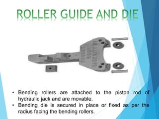 • Bending rollers are attached to the piston rod of
hydraulic jack and are movable.
• Bending die is secured in place or fixed as per the
radius facing the bending rollers.
 