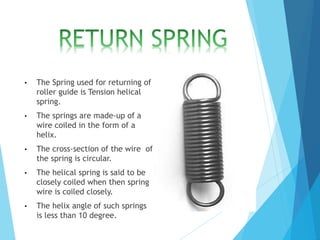 • The Spring used for returning of
roller guide is Tension helical
spring.
• The springs are made-up of a
wire coiled in the form of a
helix.
• The cross-section of the wire of
the spring is circular.
• The helical spring is said to be
closely coiled when then spring
wire is coiled closely.
• The helix angle of such springs
is less than 10 degree.
 