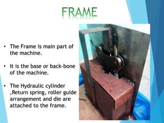 • The Frame is main part of
the machine.
• It is the base or back-bone
of the machine.
• The Hydraulic cylinder
,Return spring, roller guide
arrangement and die are
attached to the frame.
 