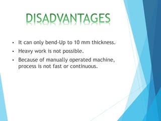 • It can only bend-Up to 10 mm thickness.
• Heavy work is not possible.
• Because of manually operated machine,
process is not fast or continuous.
 