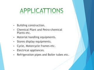 • Building construction.
• Chemical Plant and Petro-chemical
Plants etc.
• Material handling equipments.
• Stores display equipments.
• Cycle, Motorcycle frames etc.
• Electrical appliances.
• Refrigeration pipes and Boiler tubes etc.
 