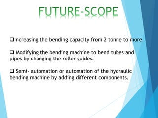 Increasing the bending capacity from 2 tonne to more.
 Modifying the bending machine to bend tubes and
pipes by changing the roller guides.
 Semi- automation or automation of the hydraulic
bending machine by adding different components.
 