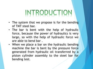 • The system that we propose is for the bending
of TMT steel bar.
• The bar is bent with the help of hydraulic
force, because the power of hydraulics is very
large, so with the help of hydraulic force we
are able to bend bar .
• When we place a bar on the hydraulic bending
machine the bar is bent by the pressure force
generated from hydraulic oil transferred by a
piston cylinder assembly to the steel bar for
bending test.
 