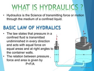 • Hydraulics is the Science of transmitting force or motion
through the medium of a confined liquid.
BASIC LAW OF HYDRALICS
• The law states that pressure in a
confined fluid is transmitted
undiminished in every direction
and acts with equal force on
equal areas and at right angles to
the container walls.
• The relation between pressure ,
force and area is given by
P=F/A
 