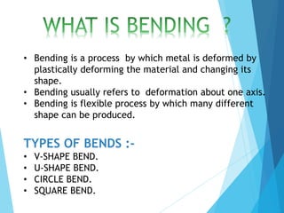 • Bending is a process by which metal is deformed by
plastically deforming the material and changing its
shape.
• Bending usually refers to deformation about one axis.
• Bending is flexible process by which many different
shape can be produced.
TYPES OF BENDS :-
• V-SHAPE BEND.
• U-SHAPE BEND.
• CIRCLE BEND.
• SQUARE BEND.
 