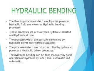 • The Bending processes which employs the power of
hydraulic fluid are known as Hydraulic bending
processes.
• These processes are of two types Hydraulic-assisted
and Hydraulic driven.
• The processes which are partially controlled by
hydraulic power are Hydraulic assisted.
• The processes which are fully controlled by hydraulic
power are Hydraulic driven processes.
• The hydraulic bending can be done manually by hand
operation of hydraulic cylinder, semi automatic and
automatic.
 