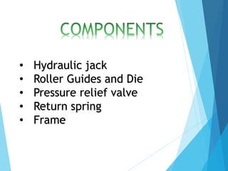 • Hydraulic jack
• Roller Guides and Die
• Pressure relief valve
• Return spring
• Frame
 