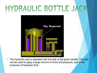 • The Hydraulic jack is operated with the help of the given handle. This jack
can be used to apply a large amount of force and pressure, due to the
presence of Hydraulic fluid.
 