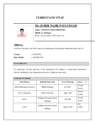 CURRICULUM VITAE
Mr. JUBER NAJIR PATAVEGAR
(MBA—FINANCE ANDMARKETING)
SIBER, At- Kolhapur.
Email: - patavegarjuber_786@yahoo.co.in .
Address: -
(210 Near Post office A/P Peth Vadgaon Tal Hatkanangle Dist Kolhapur Maharashtra India 416112).
Contact : - 9552570790
Date ofBirth : - 24th FEB 1983
Career Objective
To synchronize with the objectives of the organization and working in a professional environment
thereby contributing to the organization and to have a bright personal carrier.
Academic Credentials
Class/Degree Institute/University Year of Passing Class / %
MBA (Marketing & Finance) SIBER, Kolhapur Oct 2007
Second
56.84 %
B.Sc. (Chemistry) Shivaji University April 2005
Second
51.60%
H.S.C.
Kolhapur Divisional Board,
Kolhapur
Feb 2001
Second
54.50%
S.S.C.
Kolhapur Divisional Board,
Kolhapur
March 1999
First
62.80%
 