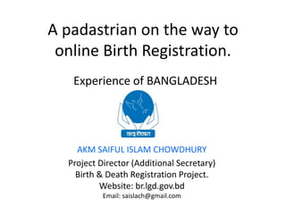 A padastrian on the way to
online Birth Registration.
Experience of BANGLADESH
AKM SAIFUL ISLAM CHOWDHURY
Project Director (Additional Secretary)
Birth & Death Registration Project.
Website: br.lgd.gov.bd
Email: saislach@gmail.com
 