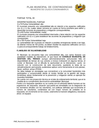 PLAN MUNICIPAL DE CONTINGENCIAS
MUNICIPIO DE CAJICA CUNDINAMARCA
14
PMC, Revisión2, Septiembre. 2013
PUNTAJE TOTAL. 60
NTERPRETACIÓN DEL PUNTAJE
0 a 70 Puntos Vulnerabilidad alta
El municipio presenta una vulnerabilidad alta en relación a los aspectos calificados
con b) o c) los cuales deben tomarse en cuenta en forma prioritaria para definir y
desarrollar acciones de preparativos y mitigación correspondientes.
70 a 90 Puntos Vulnerabilidad media
El municipio presenta una vulnerabilidad intermedia y tiene relación con los aspectos
calificados con b) o c) para establecer las acciones de preparativos y mitigación que
correspondan.
90 a 100 Puntos Vulnerabilidad baja
La vulnerabilidad del municipio en relación a posibles emergencias tiende a ser baja,
de obtener menos de 100 puntos, se deben resaltar los aspectos calificados con b) o
c) para el correspondiente trabajo de fortalecimiento.
F) ANÁLISIS DE VULNERABILIDAD
El Municipio se encuentra bajo una vulnerabilidad alta, con varios factores con
posibilidad mediata de intervención, el que hacer del CONSEJO MUNICIPAL DE
GESTION DEL RIESGO aunque administrativamente estructurado falla en
disponibilidad de tiempo de sus actores e incluso motivación en algunos temas, el
contar el Municipio con el dificulta la oportunidad en la intervención, punto en
solución con la construcción de este documento, quedando la tarea de su
retroalimentación permanente, pudiéndose aplicar como herramienta el ciclo planear,
hacer, verificar, actuar (PHVA).
Se debe trabajar en estrategias que concienticen a la comunidad haciéndola más
participativa y comprometida desde el núcleo familiar en la gestión del riesgo,
tornándose apoyo fundamental en la prevención y mitigación siendo un ejemplo los
incendios forestales.
Se cuenta con una proyección técnica en el plan de ordenamiento territorial, que en la
medida de su cumplimiento disminuirá la vulnerabilidad Municipal.
Frente a la respuesta operativa no se cuenta con el suficiente talento humano en los
organismos de respuesta, situación que podría ser remediable con la integración de
los bomberos oficiales con los voluntarios, con políticas definidas que incremente el
número de voluntarios, contándose así con mayor número de unidades en la
respuesta, sin incremento en los costos, solamente la inversión obligatoria y necesaria
ahora en equipos
 