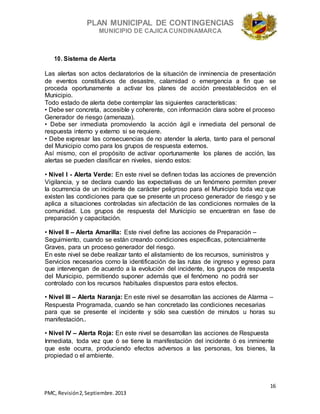 PLAN MUNICIPAL DE CONTINGENCIAS
MUNICIPIO DE CAJICA CUNDINAMARCA
16
PMC, Revisión2, Septiembre. 2013
10. Sistema de Alerta
Las alertas son actos declaratorios de la situación de inminencia de presentación
de eventos constitutivos de desastre, calamidad o emergencia a fin que se
proceda oportunamente a activar los planes de acción preestablecidos en el
Municipio.
Todo estado de alerta debe contemplar las siguientes características:
• Debe ser concreta, accesible y coherente, con información clara sobre el proceso
Generador de riesgo (amenaza).
• Debe ser inmediata promoviendo la acción ágil e inmediata del personal de
respuesta interno y externo si se requiere.
• Debe expresar las consecuencias de no atender la alerta, tanto para el personal
del Municipio como para los grupos de respuesta externos.
Así mismo, con el propósito de activar oportunamente los planes de acción, las
alertas se pueden clasificar en niveles, siendo estos:
• Nivel I - Alerta Verde: En este nivel se definen todas las acciones de prevención
Vigilancia, y se declara cuando las expectativas de un fenómeno permiten prever
la ocurrencia de un incidente de carácter peligroso para el Municipio toda vez que
existen las condiciones para que se presente un proceso generador de riesgo y se
aplica a situaciones controladas sin afectación de las condiciones normales de la
comunidad. Los grupos de respuesta del Municipio se encuentran en fase de
preparación y capacitación.
• Nivel II – Alerta Amarilla: Este nivel define las acciones de Preparación –
Seguimiento, cuando se están creando condiciones específicas, potencialmente
Graves, para un proceso generador del riesgo.
En este nivel se debe realizar tanto el alistamiento de los recursos, suministros y
Servicios necesarios como la identificación de las rutas de ingreso y egreso para
que intervengan de acuerdo a la evolución del incidente, los grupos de respuesta
del Municipio, permitiendo suponer además que el fenómeno no podrá ser
controlado con los recursos habituales dispuestos para estos efectos.
• Nivel III – Alerta Naranja: En este nivel se desarrollan las acciones de Alarma –
Respuesta Programada, cuando se han concretado las condiciones necesarias
para que se presente el incidente y sólo sea cuestión de minutos u horas su
manifestación..
• Nivel IV – Alerta Roja: En este nivel se desarrollan las acciones de Respuesta
Inmediata, toda vez que ó se tiene la manifestación del incidente ó es inminente
que este ocurra, produciendo efectos adversos a las personas, los bienes, la
propiedad o el ambiente.
 