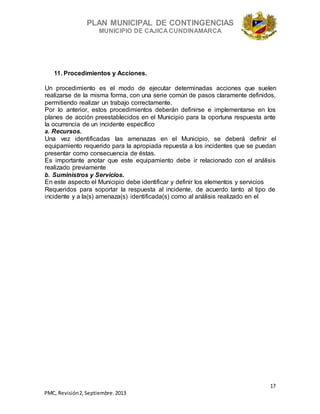 PLAN MUNICIPAL DE CONTINGENCIAS
MUNICIPIO DE CAJICA CUNDINAMARCA
17
PMC, Revisión2, Septiembre. 2013
11. Procedimientos y Acciones.
Un procedimiento es el modo de ejecutar determinadas acciones que suelen
realizarse de la misma forma, con una serie común de pasos claramente definidos,
permitiendo realizar un trabajo correctamente.
Por lo anterior, estos procedimientos deberán definirse e implementarse en los
planes de acción preestablecidos en el Municipio para la oportuna respuesta ante
la ocurrencia de un incidente específico
a. Recursos.
Una vez identificadas las amenazas en el Municipio, se deberá definir el
equipamiento requerido para la apropiada repuesta a los incidentes que se puedan
presentar como consecuencia de éstas.
Es importante anotar que este equipamiento debe ir relacionado con el análisis
realizado previamente
b. Suministros y Servicios.
En este aspecto el Municipio debe identificar y definir los elementos y servicios
Requeridos para soportar la respuesta al incidente, de acuerdo tanto al tipo de
incidente y a la(s) amenaza(s) identificada(s) como al análisis realizado en el
 
