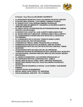PLAN MUNICIPAL DE CONTINGENCIAS
MUNICIPIO DE CAJICA CUNDINAMARCA
20
PMC, Revisión2, Septiembre. 2013
El Alcalde: Oscar Mauricio BEJARANO NAVARRETE
 EL PERSONERO MUNICIPAL:HUGO ALEJANDRO PALACIOS SANTAFE
 El SECRETARIO GENERAL: LUIS GABRIEL RAMIREZ FAJARDO
 El GERENTE EPC:Fabio HERNAN RAMIREZ RODRIGUEZ
 El SECRETARIO DE AMBIENTE Y DESARROLLO:RICARDO ALBERTO
SANCHEZ RODRIGUEZ
 EL DIRECTOR DE LACORPORACIÓN AUTÓNOMAREGIONAL SABANA
CENTRO O SU DELEGADO
 El GERENTEDEL HOSPITAL:JUAN ALBERTO MARULANDA RUIZ
 EL SECRETARIO DE PLANEACION: GERMAN CAMILO BELLO ZAPATA
 EL COORDINADOR O QUIEN HAGA SUS VECES DE LA CRUZ ROJA
COLOMBIANA
 EL COMANDANTE DE LA POLICÍA: TENIENTE DIANA FLOREZ
 UN DELEGADO DEL SECTOR INDUSTRIAL
 COMISARIA DE FAMILIA: MARIA PRAXEDIS BELLO GRACIA
 BOMBEROSOFICIALES:DOUGLAS MANUEL SANTAFE MUÑOZ
 UN REPRESENTANTE DE LAS JUNTAS DE ACCIÓN COMUNAL: FABIAN
QUINTERO
 UN REPRESENTANTE DE CADA UNA DE LAS EMPRESAS
TRANSPORTADORAS INTERVEREDALES QUE LABORAN EN EL MUNICIPIO
 UN PROFESIONAL UNIVERSITARIO DEL ÁREA DE EDUCACIÓN:ANDREA
INES MEDINA
 EL GERENTEFINANCIERO:LUZ CATERINE VENEGAS BELLO
 UN REPRESENTANTE DE LADEFENSA CIVIL: CAMILO
 SECRETARIA DE SALUD: DIANA YANET BASTIDAS RODRIGUEZ
 SECRETARIA OBRAS PUBLICAS: HUGO ALEJANDRO RODRIGUEZ
HERRERA
 SECRETARIA DE DESARROLLO SOCIAL: OLGA VIVIANA GUACANEME
RAMIREZ
 CUERPO OFICIAL DE BOMBEROS:
 MIGUEL ANGEL GUALTEROS:TEL 3002230346
 DOUGLAS MANUEL SANTAFE: TEL 3114646630
 