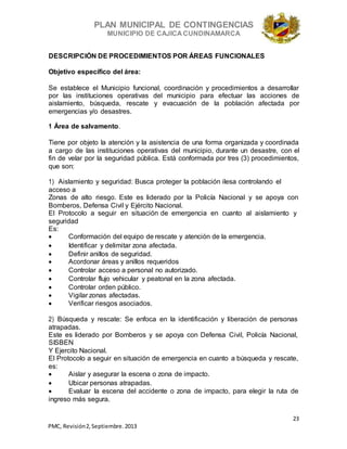 PLAN MUNICIPAL DE CONTINGENCIAS
MUNICIPIO DE CAJICA CUNDINAMARCA
23
PMC, Revisión2, Septiembre. 2013
DESCRIPCIÓN DE PROCEDIMIENTOS POR ÁREAS FUNCIONALES
Objetivo específico del área:
Se establece el Municipio funcional, coordinación y procedimientos a desarrollar
por las instituciones operativas del municipio para efectuar las acciones de
aislamiento, búsqueda, rescate y evacuación de la población afectada por
emergencias y/o desastres.
1 Área de salvamento.
Tiene por objeto la atención y la asistencia de una forma organizada y coordinada
a cargo de las instituciones operativas del municipio, durante un desastre, con el
fin de velar por la seguridad pública. Está conformada por tres (3) procedimientos,
que son:
1) Aislamiento y seguridad: Busca proteger la población ilesa controlando el
acceso a
Zonas de alto riesgo. Este es liderado por la Policía Nacional y se apoya con
Bomberos, Defensa Civil y Ejército Nacional.
El Protocolo a seguir en situación de emergencia en cuanto al aislamiento y
seguridad
Es:
 Conformación del equipo de rescate y atención de la emergencia.
 Identificar y delimitar zona afectada.
 Definir anillos de seguridad.
 Acordonar áreas y anillos requeridos
 Controlar acceso a personal no autorizado.
 Controlar flujo vehicular y peatonal en la zona afectada.
 Controlar orden público.
 Vigilar zonas afectadas.
 Verificar riesgos asociados.
2) Búsqueda y rescate: Se enfoca en la identificación y liberación de personas
atrapadas.
Este es liderado por Bomberos y se apoya con Defensa Civil, Policía Nacional,
SISBEN
Y Ejercito Nacional.
El Protocolo a seguir en situación de emergencia en cuanto a búsqueda y rescate,
es:
 Aislar y asegurar la escena o zona de impacto.
 Ubicar personas atrapadas.
 Evaluar la escena del accidente o zona de impacto, para elegir la ruta de
ingreso más segura.
 