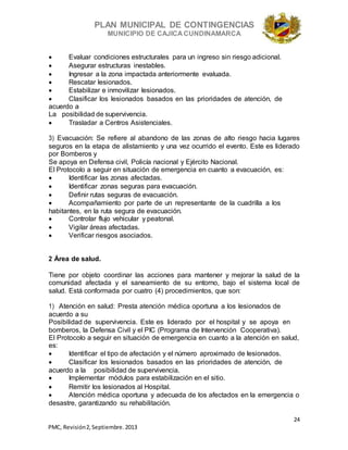 PLAN MUNICIPAL DE CONTINGENCIAS
MUNICIPIO DE CAJICA CUNDINAMARCA
24
PMC, Revisión2, Septiembre. 2013
 Evaluar condiciones estructurales para un ingreso sin riesgo adicional.
 Asegurar estructuras inestables.
 Ingresar a la zona impactada anteriormente evaluada.
 Rescatar lesionados.
 Estabilizar e inmovilizar lesionados.
 Clasificar los lesionados basados en las prioridades de atención, de
acuerdo a
La posibilidad de supervivencia.
 Trasladar a Centros Asistenciales.
3) Evacuación: Se refiere al abandono de las zonas de alto riesgo hacia lugares
seguros en la etapa de alistamiento y una vez ocurrido el evento. Este es liderado
por Bomberos y
Se apoya en Defensa civil, Policía nacional y Ejército Nacional.
El Protocolo a seguir en situación de emergencia en cuanto a evacuación, es:
 Identificar las zonas afectadas.
 Identificar zonas seguras para evacuación.
 Definir rutas seguras de evacuación.
 Acompañamiento por parte de un representante de la cuadrilla a los
habitantes, en la ruta segura de evacuación.
 Controlar flujo vehicular y peatonal.
 Vigilar áreas afectadas.
 Verificar riesgos asociados.
2 Área de salud.
Tiene por objeto coordinar las acciones para mantener y mejorar la salud de la
comunidad afectada y el saneamiento de su entorno, bajo el sistema local de
salud. Está conformada por cuatro (4) procedimientos, que son:
1) Atención en salud: Presta atención médica oportuna a los lesionados de
acuerdo a su
Posibilidad de supervivencia. Este es liderado por el hospital y se apoya en
bomberos, la Defensa Civil y el PIC (Programa de Intervención Cooperativa).
El Protocolo a seguir en situación de emergencia en cuanto a la atención en salud,
es:
 Identificar el tipo de afectación y el número aproximado de lesionados.
 Clasificar los lesionados basados en las prioridades de atención, de
acuerdo a la posibilidad de supervivencia.
 Implementar módulos para estabilización en el sitio.
 Remitir los lesionados al Hospital.
 Atención médica oportuna y adecuada de los afectados en la emergencia o
desastre, garantizando su rehabilitación.
 