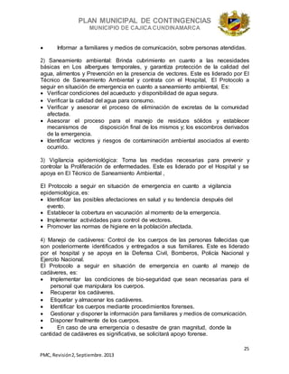 PLAN MUNICIPAL DE CONTINGENCIAS
MUNICIPIO DE CAJICA CUNDINAMARCA
25
PMC, Revisión2, Septiembre. 2013
 Informar a familiares y medios de comunicación, sobre personas atendidas.
2) Saneamiento ambiental: Brinda cubrimiento en cuanto a las necesidades
básicas en Los albergues temporales, y garantiza protección de la calidad del
agua, alimentos y Prevención en la presencia de vectores. Este es liderado por El
Técnico de Saneamiento Ambiental y contrata con el Hospital, El Protocolo a
seguir en situación de emergencia en cuanto a saneamiento ambiental, Es:
 Verificar condiciones del acueducto y disponibilidad de agua segura.
 Verificar la calidad del agua para consumo.
 Verificar y asesorar el proceso de eliminación de excretas de la comunidad
afectada.
 Asesorar el proceso para el manejo de residuos sólidos y establecer
mecanismos de disposición final de los mismos y; los escombros derivados
de la emergencia.
 Identificar vectores y riesgos de contaminación ambiental asociados al evento
ocurrido.
3) Vigilancia epidemiológica: Toma las medidas necesarias para prevenir y
controlar la Proliferación de enfermedades. Este es liderado por el Hospital y se
apoya en El Técnico de Saneamiento Ambiental ,
El Protocolo a seguir en situación de emergencia en cuanto a vigilancia
epidemiológica, es:
 Identificar las posibles afectaciones en salud y su tendencia después del
evento.
 Establecer la cobertura en vacunación al momento de la emergencia.
 Implementar actividades para control de vectores.
 Promover las normas de higiene en la población afectada.
4) Manejo de cadáveres: Control de los cuerpos de las personas fallecidas que
son posteriormente identificados y entregados a sus familiares. Este es liderado
por el hospital y se apoya en la Defensa Civil, Bomberos, Policía Nacional y
Ejercito Nacional.
El Protocolo a seguir en situación de emergencia en cuanto al manejo de
cadáveres, es:
 Implementar las condiciones de bio-seguridad que sean necesarias para el
personal que manipulara los cuerpos.
 Recuperar los cadáveres.
 Etiquetar y almacenar los cadáveres.
 Identificar los cuerpos mediante procedimientos forenses.
 Gestionar y disponer la información para familiares y medios de comunicación.
 Disponer finalmente de los cuerpos.
 En caso de una emergencia o desastre de gran magnitud, donde la
cantidad de cadáveres es significativa, se solicitará apoyo forense.
 