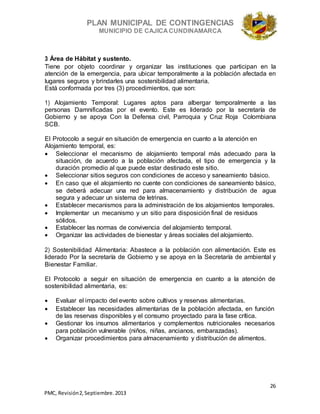 PLAN MUNICIPAL DE CONTINGENCIAS
MUNICIPIO DE CAJICA CUNDINAMARCA
26
PMC, Revisión2, Septiembre. 2013
3 Área de Hábitat y sustento.
Tiene por objeto coordinar y organizar las instituciones que participan en la
atención de la emergencia, para ubicar temporalmente a la población afectada en
lugares seguros y brindarles una sostenibilidad alimentaria.
Está conformada por tres (3) procedimientos, que son:
1) Alojamiento Temporal: Lugares aptos para albergar temporalmente a las
personas Damnificadas por el evento. Este es liderado por la secretaría de
Gobierno y se apoya Con la Defensa civil, Parroquia y Cruz Roja Colombiana
SCB.
El Protocolo a seguir en situación de emergencia en cuanto a la atención en
Alojamiento temporal, es:
 Seleccionar el mecanismo de alojamiento temporal más adecuado para la
situación, de acuerdo a la población afectada, el tipo de emergencia y la
duración promedio al que puede estar destinado este sitio.
 Seleccionar sitios seguros con condiciones de acceso y saneamiento básico.
 En caso que el alojamiento no cuente con condiciones de saneamiento básico,
se deberá adecuar una red para almacenamiento y distribución de agua
segura y adecuar un sistema de letrinas.
 Establecer mecanismos para la administración de los alojamientos temporales.
 Implementar un mecanismo y un sitio para disposición final de residuos
sólidos.
 Establecer las normas de convivencia del alojamiento temporal.
 Organizar las actividades de bienestar y áreas sociales del alojamiento.
2) Sostenibilidad Alimentaria: Abastece a la población con alimentación. Este es
liderado Por la secretaría de Gobierno y se apoya en la Secretaría de ambiental y
Bienestar Familiar.
El Protocolo a seguir en situación de emergencia en cuanto a la atención de
sostenibilidad alimentaria, es:
 Evaluar el impacto del evento sobre cultivos y reservas alimentarias.
 Establecer las necesidades alimentarias de la población afectada, en función
de las reservas disponibles y el consumo proyectado para la fase crítica.
 Gestionar los insumos alimentarios y complementos nutricionales necesarios
para población vulnerable (niños, niñas, ancianos, embarazadas).
 Organizar procedimientos para almacenamiento y distribución de alimentos.
 