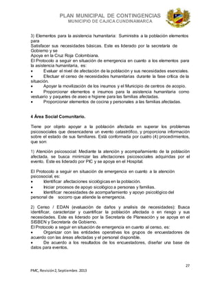 PLAN MUNICIPAL DE CONTINGENCIAS
MUNICIPIO DE CAJICA CUNDINAMARCA
27
PMC, Revisión2, Septiembre. 2013
3) Elementos para la asistencia humanitaria: Suministra a la población elementos
para
Satisfacer sus necesidades básicas. Este es liderado por la secretaría de
Gobierno y se
Apoya en la Cruz Roja Colombiana.
El Protocolo a seguir en situación de emergencia en cuanto a los elementos para
la asistencia humanitaria, es:
 Evaluar el nivel de afectación de la población y sus necesidades esenciales.
 Efectuar el censo de necesidades humanitarias durante la fase crítica de la
situación.
 Apoyar la movilización de los insumos y el Municipio de centros de acopio.
 Proporcionar elementos e insumos para la asistencia humanitaria como
vestuario y paquetes de aseo e higiene para las familias afectadas.
 Proporcionar elementos de cocina y personales a las familias afectadas.
4 Área Social Comunitario.
Tiene por objeto apoyar a la población afectada en superar los problemas
psicosociales que desencadena un evento catastrófico, y proporciona información
sobre el estado de sus familiares. Está conformada por cuatro (4) procedimientos,
que son:
1) Atención psicosocial: Mediante la atención y acompañamiento de la población
afectada, se busca minimizar las afectaciones psicosociales adquiridas por el
evento. Este es liderado por PIC y se apoya en el Hospital.
El Protocolo a seguir en situación de emergencia en cuanto a la atención
psicosocial, es:
 Identificar afectaciones sicológicas en la población.
 Iniciar procesos de apoyo sicológico a personas y familias.
 Identificar necesidades de acompañamiento y apoyo psicológico del
personal de socorro que atiende la emergencia.
2) Censo / EDAN (evaluación de daños y analisis de necesidades): Busca
identificar, caracterizar y cuantificar la población afectada o en riesgo y sus
necesidades. Este es liderado por la Secretaría de Planeación y se apoya en el
SISBEN y Secretaría de Gobierno.
El Protocolo a seguir en situación de emergencia en cuanto al censo, es:
 Organizar con las entidades operativas los grupos de encuestadores de
acuerdo con las áreas afectadas y el personal disponible.
 De acuerdo a los resultados de los encuestadores, diseñar una base de
datos para eventos.
 