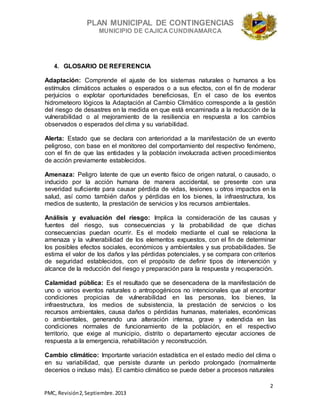 PLAN MUNICIPAL DE CONTINGENCIAS
MUNICIPIO DE CAJICA CUNDINAMARCA
2
PMC, Revisión2, Septiembre. 2013
4. GLOSARIO DE REFERENCIA
Adaptación: Comprende el ajuste de los sistemas naturales o humanos a los
estímulos climáticos actuales o esperados o a sus efectos, con el fin de moderar
perjuicios o explotar oportunidades beneficiosas, En el caso de los eventos
hidrometeoro lógicos la Adaptación al Cambio Climático corresponde a la gestión
del riesgo de desastres en la medida en que está encaminada a la reducción de la
vulnerabilidad o al mejoramiento de la resiliencia en respuesta a los cambios
observados o esperados del clima y su variabilidad.
Alerta: Estado que se declara con anterioridad a la manifestación de un evento
peligroso, con base en el monitoreo del comportamiento del respectivo fenómeno,
con el fin de que las entidades y la población involucrada activen procedimientos
de acción previamente establecidos.
Amenaza: Peligro latente de que un evento físico de origen natural, o causado, o
inducido por la acción humana de manera accidental, se presente con una
severidad suficiente para causar pérdida de vidas, lesiones u otros impactos en la
salud, así como también daños y pérdidas en los bienes, la infraestructura, los
medios de sustento, la prestación de servicios y los recursos ambientales.
Análisis y evaluación del riesgo: Implica la consideración de las causas y
fuentes del riesgo, sus consecuencias y la probabilidad de que dichas
consecuencias puedan ocurrir. Es el modelo mediante el cual se relaciona la
amenaza y la vulnerabilidad de los elementos expuestos, con el fin de determinar
los posibles efectos sociales, económicos y ambientales y sus probabilidades. Se
estima el valor de los daños y las pérdidas potenciales, y se compara con criterios
de seguridad establecidos, con el propósito de definir tipos de intervención y
alcance de la reducción del riesgo y preparación para la respuesta y recuperación.
Calamidad pública: Es el resultado que se desencadena de la manifestación de
uno o varios eventos naturales o antropogénicos no intencionales que al encontrar
condiciones propicias de vulnerabilidad en las personas, los bienes, la
infraestructura, los medios de subsistencia, la prestación de servicios o los
recursos ambientales, causa daños o pérdidas humanas, materiales, económicas
o ambientales, generando una alteración intensa, grave y extendida en las
condiciones normales de funcionamiento de la población, en el respectivo
territorio, que exige al municipio, distrito o departamento ejecutar acciones de
respuesta a la emergencia, rehabilitación y reconstrucción.
Cambio climático: Importante variación estadística en el estado medio del clima o
en su variabilidad, que persiste durante un período prolongado (normalmente
decenios o incluso más). El cambio climático se puede deber a procesos naturales
 