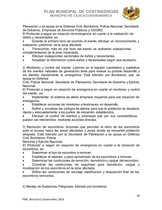 PLAN MUNICIPAL DE CONTINGENCIAS
MUNICIPIO DE CAJICA CUNDINAMARCA
29
PMC, Revisión2, Septiembre. 2013
Planeación y se apoya en la Defensa Civil, Bomberos, Policía Nacional, Secretaría
de Gobierno, Empresas de Servicios Públicos y CDGRD.
El Protocolo a seguir en situación de emergencia en cuanto a la evaluación de
daños y necesidades, es:
 Durante la primera hora de ocurrido el evento efectuar un reconocimiento y
evaluación preliminar de la zona afectada
 Transcurrido más de una hora del evento se realizarán evaluaciones
complementarias de la zona impactada.
 Efectuar evaluaciones sectoriales de daños y necesidades.
 Actualizar la información sobre daños y necesidades según sea necesario.
2) Monitoreo y control del evento: Labores en el registro cuantitativo y cualitativo
de los eventos naturales de generación lenta para evaluar su posible desarrollo y
así atender rápidamente la emergencia. Está liderado por Bomberos, que se
apoya en Defensa
Civil, Policía Nacional, Secretaría de Planeación, Secretaría de Gobierno y Ejército
Nacional.
El Protocolo a seguir en situación de emergencia en cuanto al monitoreo y control
del evento, es:
 Implementar el sistema de alerta temprana requerida para una situación de
emergencia.
 Establecer acciones de monitoreo a fenómenos en desarrollo.
 Definir y socializar los códigos de alarma para que la población se desplace
rápida y adecuadamente a los puntos de encuentro establecidos.
 Efectuar el control de eventos y amenazas que por sus características
puedan ser intervenidos mediante acciones directas.
3) Remoción de escombros: Acciones que permiten el retiro de los escombros
para el acceso hacia las áreas afectadas y zonas donde se encuentre población
atrapada. Está liderado por la Secretará de Planeación y se apoya en Defensa
Civil, Bomberos, Policía
Nacional y Ejército Nacional.
El Protocolo a seguir en situación de emergencia en cuanto a la remoción de
escombros, es:
 Determinar el tipo de escombro a remover.
 Establecer el volumen y peso aproximado de los escombros a remover.
 Determinar las condiciones de remoción, demolición y cargue del escombro.
 Coordinar las condiciones de seguridad para demolición, cargue y
movilización de los escombros en la zona afectada.
 Definir las condiciones de reciclaje clasificación y disposición final de los
escombros removidos.
4) Manejo de Sustancias Peligrosas: liderado por bomberos
 