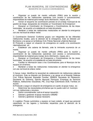 PLAN MUNICIPAL DE CONTINGENCIAS
MUNICIPIO DE CAJICA CUNDINAMARCA
31
PMC, Revisión2, Septiembre. 2013
 Organizar un puesto de mando unificado (PMU) para la reunión y
coordinación de las instituciones operativas (con acceso a comunicaciones,
disponibilidad de material para manejo de la información, mapas, etc.).
 Activar el esquema de coordinación previsto en el consejo municipal de de
gestión de riesgo designando de inmediato un “Coordinador de Emergencia”.
 Designar un Coordinador de Emergencia y Coordinadores de las áreas
funcionales, de acuerdo a lo establecido en este documento.
 Mantener a todas las instituciones involucradas en atender la emergencia
con una red local de enlace radial.
2) Coordinación Sectorial: Conforma grupos con integrantes de las diferentes
instituciones locales, para la atención de la emergencia. Este es liderado por
Bomberos y se apoya en la Defensa Civil, Policía Nacional y Ejército Nacional.
El Protocolo a seguir en situación de emergencia en cuanto a la coordinación
interinstitucional, es:
 Establecer una cadena de llamado, ante la inminente ocurrencia de un
evento.
 Organizar un puesto de mando unificado (PMU) para la reunión y
coordinación de las instituciones operativas (con acceso a comunicaciones,
disponibilidad de material para manejo de la información, mapas, etc.).
 Designar un Coordinador de Emergencia y Coordinadores de las áreas
funcionales, de acuerdo a lo establecido en este documento.
 Facilitar la información base a los Coordinadores para el Municipio de los
equipos en el terreno.
 Mantener a todas las instituciones involucradas en atender la emergencia
con una red local de enlace radial.
3) Apoyo mutuo: Identificar la necesidad de colaboración de instituciones externas
al municipio. Este es liderado por Bomberos y se apoya en el Hospital, Defensa
Civil, Policía Nacional, Bienestar Familiar, SISBEN, Secretaría de Planeación,
Secretaría de Gobierno, Ejército Nacional, Parroquia, Empresas de Servicios
Públicos, Instituciones Educativas, PIC, Cruz Roja Colombiana SCB, Familias en
Acción.
El Protocolo a seguir en situación de emergencia en cuanto al apoyo mutuo, es:
 Determinar las necesidades prioritarias que no puede cubrir el municipio
con sus instituciones y recursos.
 Definir concretamente cual es el apoyo requerido.
 Solicitar y gestionar el apoyo necesario CMGRD
 Solicitar y gestionar el apoyo necesario
4) Logística: Provee suministros y equipos en buen estado, al igual que personal
capacitado en los lugares y momentos requeridos para la atención de la
emergencia.
 
