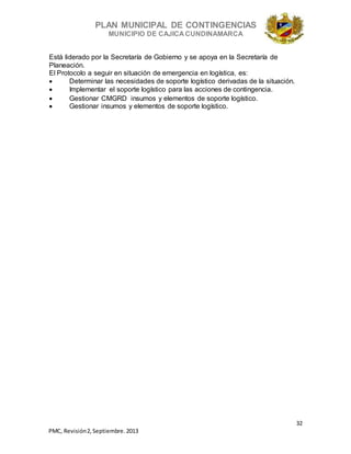 PLAN MUNICIPAL DE CONTINGENCIAS
MUNICIPIO DE CAJICA CUNDINAMARCA
32
PMC, Revisión2, Septiembre. 2013
Está liderado por la Secretaría de Gobierno y se apoya en la Secretaría de
Planeación.
El Protocolo a seguir en situación de emergencia en logística, es:
 Determinar las necesidades de soporte logístico derivadas de la situación.
 Implementar el soporte logístico para las acciones de contingencia.
 Gestionar CMGRD insumos y elementos de soporte logístico.
 Gestionar insumos y elementos de soporte logístico.
 