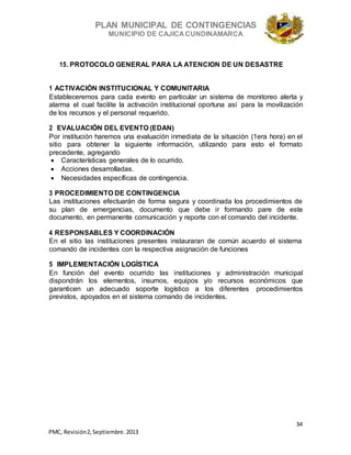 PLAN MUNICIPAL DE CONTINGENCIAS
MUNICIPIO DE CAJICA CUNDINAMARCA
34
PMC, Revisión2, Septiembre. 2013
15. PROTOCOLO GENERAL PARA LA ATENCION DE UN DESASTRE
1 ACTIVACIÓN INSTITUCIONAL Y COMUNITARIA
Estableceremos para cada evento en particular un sistema de monitoreo alerta y
alarma el cual facilite la activación institucional oportuna así para la movilización
de los recursos y el personal requerido.
2 EVALUACIÓN DEL EVENTO (EDAN)
Por institución haremos una evaluación inmediata de la situación (1era hora) en el
sitio para obtener la siguiente información, utilizando para esto el formato
precedente, agregando
 Características generales de lo ocurrido.
 Acciones desarrolladas.
 Necesidades específicas de contingencia.
3 PROCEDIMIENTO DE CONTINGENCIA
Las instituciones efectuarán de forma segura y coordinada los procedimientos de
su plan de emergencias, documento que debe ir formando pare de este
documento, en permanente comunicación y reporte con el comando del incidente.
4 RESPONSABLES Y COORDINACIÓN
En el sitio las instituciones presentes instauraran de común acuerdo el sistema
comando de incidentes con la respectiva asignación de funciones
5 IMPLEMENTACIÓN LOGÍSTICA
En función del evento ocurrido las instituciones y administración municipal
dispondrán los elementos, insumos, equipos y/o recursos económicos que
garanticen un adecuado soporte logístico a los diferentes procedimientos
previstos, apoyados en el sistema comando de incidentes.
 