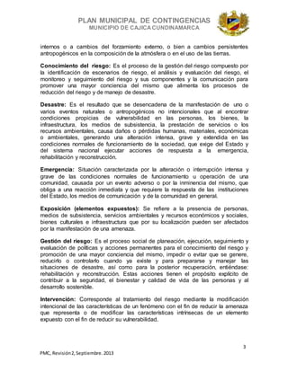 PLAN MUNICIPAL DE CONTINGENCIAS
MUNICIPIO DE CAJICA CUNDINAMARCA
3
PMC, Revisión2, Septiembre. 2013
internos o a cambios del forzamiento externo, o bien a cambios persistentes
antropogénicos en la composición de la atmósfera o en el uso de las tierras.
Conocimiento del riesgo: Es el proceso de la gestión del riesgo compuesto por
la identificación de escenarios de riesgo, el análisis y evaluación del riesgo, el
monitoreo y seguimiento del riesgo y sus componentes y la comunicación para
promover una mayor conciencia del mismo que alimenta los procesos de
reducción del riesgo y de manejo de desastre.
Desastre: Es el resultado que se desencadena de la manifestación de uno o
varios eventos naturales o antropogénicos no intencionales que al encontrar
condiciones propicias de vulnerabilidad en las personas, los bienes, la
infraestructura, los medios de subsistencia, la prestación de servicios o los
recursos ambientales, causa daños o pérdidas humanas, materiales, económicas
o ambientales, generando una alteración intensa, grave y extendida en las
condiciones normales de funcionamiento de la sociedad, que exige del Estado y
del sistema nacional ejecutar acciones de respuesta a la emergencia,
rehabilitación y reconstrucción.
Emergencia: Situación caracterizada por la alteración o interrupción intensa y
grave de las condiciones normales de funcionamiento u operación de una
comunidad, causada por un evento adverso o por la inminencia del mismo, que
obliga a una reacción inmediata y que requiere la respuesta de las instituciones
del Estado, los medios de comunicación y de la comunidad en general.
Exposición (elementos expuestos): Se refiere a la presencia de personas,
medios de subsistencia, servicios ambientales y recursos económicos y sociales,
bienes culturales e infraestructura que por su localización pueden ser afectados
por la manifestación de una amenaza.
Gestión del riesgo: Es el proceso social de planeación, ejecución, seguimiento y
evaluación de políticas y acciones permanentes para el conocimiento del riesgo y
promoción de una mayor conciencia del mismo, impedir o evitar que se genere,
reducirlo o controlarlo cuando ya existe y para prepararse y manejar las
situaciones de desastre, así como para la posterior recuperación, entiéndase:
rehabilitación y reconstrucción. Estas acciones tienen el propósito explícito de
contribuir a la seguridad, el bienestar y calidad de vida de las personas y al
desarrollo sostenible.
Intervención: Corresponde al tratamiento del riesgo mediante la modificación
intencional de las características de un fenómeno con el fin de reducir la amenaza
que representa o de modificar las características intrínsecas de un elemento
expuesto con el fin de reducir su vulnerabilidad.
 