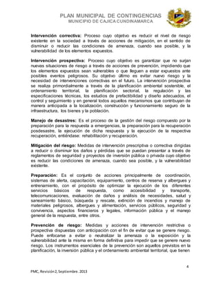 PLAN MUNICIPAL DE CONTINGENCIAS
MUNICIPIO DE CAJICA CUNDINAMARCA
4
PMC, Revisión2, Septiembre. 2013
Intervención correctiva: Proceso cuyo objetivo es reducir el nivel de riesgo
existente en la sociedad a través de acciones de mitigación, en el sentido de
disminuir o reducir las condiciones de amenaza, cuando sea posible, y la
vulnerabilidad de los elementos expuestos.
Intervención prospectiva: Proceso cuyo objetivo es garantizar que no surjan
nuevas situaciones de riesgo a través de acciones de prevención, impidiendo que
los elementos expuestos sean vulnerables o que lleguen a estar expuestos ante
posibles eventos peligrosos. Su objetivo último es evitar nuevo riesgo y la
necesidad de intervenciones correctivas en el futuro. La intervención prospectiva
se realiza primordialmente a través de la planificación ambiental sostenible, el
ordenamiento territorial, la planificación sectorial, la regulación y las
especificaciones técnicas, los estudios de prefactibilidad y diseño adecuados, el
control y seguimiento y en general todos aquellos mecanismos que contribuyan de
manera anticipada a la localización, construcción y funcionamiento seguro de la
infraestructura, los bienes y la población.
Manejo de desastres: Es el proceso de la gestión del riesgo compuesto por la
preparación para la respuesta a emergencias, la preparación para la recuperación
posdesastre, la ejecución de dicha respuesta y la ejecución de la respectiva
recuperación, entiéndase: rehabilitación y recuperación.
Mitigación del riesgo: Medidas de intervención prescriptiva o correctiva dirigidas
a reducir o disminuir los daños y pérdidas que se puedan presentar a través de
reglamentos de seguridad y proyectos de inversión pública o privada cuyo objetivo
es reducir las condiciones de amenaza, cuando sea posible, y la vulnerabilidad
existente.
Preparación: Es el conjunto de acciones principalmente de coordinación,
sistemas de alerta, capacitación, equipamiento, centros de reserva y albergues y
entrenamiento, con el propósito de optimizar la ejecución de los diferentes
servicios básicos de respuesta, como accesibilidad y transporte,
telecomunicaciones, evaluación de daños y análisis de necesidades, salud y
saneamiento básico, búsqueda y rescate, extinción de incendios y manejo de
materiales peligrosos, albergues y alimentación, servicios públicos, seguridad y
convivencia, aspectos financieros y legales, información pública y el manejo
general de la respuesta, entre otros.
Prevención de riesgo: Medidas y acciones de intervención restrictiva o
prospectiva dispuestas con anticipación con el fin de evitar que se genere riesgo.
Puede enfocarse a evitar o neutralizar la amenaza o la exposición y la
vulnerabilidad ante la misma en forma definitiva para impedir que se genere nuevo
riesgo. Los instrumentos esenciales de la prevención son aquellos previstos en la
planificación, la inversión pública y el ordenamiento ambiental territorial, que tienen
 