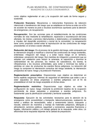 PLAN MUNICIPAL DE CONTINGENCIAS
MUNICIPIO DE CAJICA CUNDINAMARCA
5
PMC, Revisión2, Septiembre. 2013
como objetivo reglamentar el uso y la ocupación del suelo de forma segura y
sostenible.
Protección financiera: Mecanismos o instrumentos financieros de retención
intencional o transferencia del riesgo que se establecen en forma ex ante con el fin
de acceder de manera ex post a recursos económicos oportunos para la atención
de emergencias y la recuperación.
Recuperación: Son las acciones para el restablecimiento de las condiciones
normales de vida mediante la rehabilitación, reparación o reconstrucción del área
afectada, los bienes y servicios interrumpidos o deteriorados y el restablecimiento
e impulso del desarrollo económico y social de la comunidad. La recuperación
tiene como propósito central evitar la reproducción de las condiciones de riesgo
preexistentes en el área o sector afectado.
Reducción del riesgo: Es el proceso de la gestión del riesgo, está compuesto por
la intervención dirigida a modificar o disminuir las condiciones de riesgo existentes,
entiéndase: mitigación del riesgo y a evitar nuevo riesgo en el territorio,
entiéndase: prevención del riesgo. Son medidas de mitigación y prevención que se
adoptan con antelación para reducir la amenaza, la exposición y disminuir la
vulnerabilidad de las personas, los medios de subsistencia, los bienes, la
infraestructura y los recursos ambientales, para evitar o minimizar los daños y
pérdidas en caso de producirse los eventos físicos peligrosos. La reducción del
riesgo la componen la intervención correctiva del riesgo existente, la intervención
prospectiva de nuevo riesgo y la protección financiera.
Reglamentación prescriptiva: Disposiciones cuyo objetivo es determinar en
forma explícita exigencias mínimas de seguridad en elementos que están o van a
estar expuestos en áreas propensas a eventos peligrosos con el fin de
preestablecer el nivel de riesgo aceptable en dichas áreas.
Reglamentación restrictiva: Disposiciones cuyo objetivo es evitar la
configuración de nuevo riesgo mediante la prohibición taxativa de la ocupación
permanente de áreas expuestas y propensas a eventos peligrosos. Es
fundamental para la planificación ambiental y territorial sostenible.
Respuesta: Ejecución de las actividades necesarias para la atención de la
emergencia como accesibilidad y transporte, telecomunicaciones, evaluación de
daños y análisis de necesidades, salud y saneamiento básico, búsqueda y
rescate, extinción de incendios y manejo de materiales peligrosos, albergues y
alimentación, servicios públicos, seguridad y convivencia, aspectos financieros y
legales, información pública y el manejo general de la respuesta, entre otros. La
efectividad de la respuesta depende de la calidad de preparación.
 