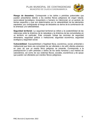 PLAN MUNICIPAL DE CONTINGENCIAS
MUNICIPIO DE CAJICA CUNDINAMARCA
6
PMC, Revisión2, Septiembre. 2013
Riesgo de desastres: Corresponde a los daños o pérdidas potenciales que
pueden presentarse debido a los eventos físicos peligrosos de origen natural,
socio-natural tecnológico, biosanitario o humano no intencional, en un período de
tiempo específico y que son determinados por la vulnerabilidad de los elementos
expuestos; por consiguiente el riesgo de desastres se deriva de la combinación de
la amenaza y la vulnerabilidad.
Seguridad territorial: La seguridad territorial se refiere a la sostenibilidad de las
relaciones entre la dinámica de la naturaleza y la dinámica de las comunidades en
un territorio en particular. Este concepto incluye las nociones de seguridad
alimentaria, seguridad jurídica o institucional, seguridad económica, seguridad
ecológica y seguridad social.
Vulnerabilidad: Susceptibilidad o fragilidad física, económica, social, ambiental o
institucional que tiene una comunidad de ser afectada o de sufrir efectos adversos
en caso de que un evento físico peligroso se presente. Corresponde a la
predisposición a sufrir pérdidas o daños de los seres humanos y sus medios de
subsistencia, así como de sus sistemas físicos, sociales, económicos y de apoyo
que pueden ser afectados por eventos físicos peligrosos.
 