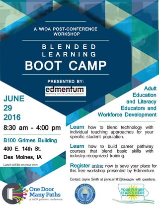 B L E N D E D
L E A R N I N G
A WIOA POST-CONFERENCE
WORKSHOP
BOOT CAMP
PRESENTED BY:
JUNE
29
2016
8:30 am - 4:00 pm
B100 Grimes Building
400 E. 14th St.
Des Moines, IA
a WIOA partners’ conference
Adult
Education
and Literacy
Educators and
Workforce Development
Learn how to blend technology with
individual teaching approaches for your
specific student population.
Learn how to build career pathway
courses that blend basic skills with
industry-recognized training.
Register online now to save your place for
this free workshop presented by Edmentum.
Contact Jayne Smith at jayne.smith@iowa.gov with questions.
Lunch will be on your own
 